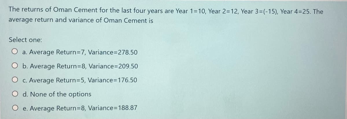 The returns of Oman Cement for the last four years are Year 1=10, Year 2=12, Year 3=(-15), Year 4=25. The
average return and variance of Oman Cement is
Select one:
a. Average Return=7, Variance3D278.50
O b. Average Return=8, Variance3D209.50
O c. Average Return=5, Variance3D176.50
O d. None of the options
O e. Average Return=8, Variance=D188.87
