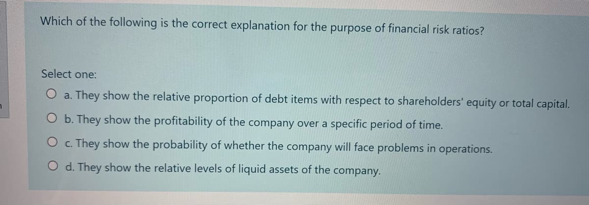 Which of the following is the correct explanation for the purpose of financial risk ratios?
Select one:
O a. They show the relative proportion of debt items with respect to shareholders' equity or total capital.
b. They show the profitability of the company over a specific period of time.
c. They show the probability of whether the company will face problems in operations.
O d. They show the relative levels of liquid assets of the company.
