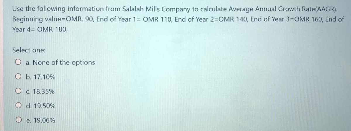 Use the following information from Salalah Mills Company to calculate Average Annual Growth Rate(AAGR).
Beginning value=OMR. 90, End of Year 1= OMR 110, End of Year 2=OMR 140, End of Year 3=OMR 160, End of
Year 4= OMR 180.
Select one:
a. None of the options
O b. 17.10%
O c. 18.35%
O d. 19.50%
O e. 19.06%
