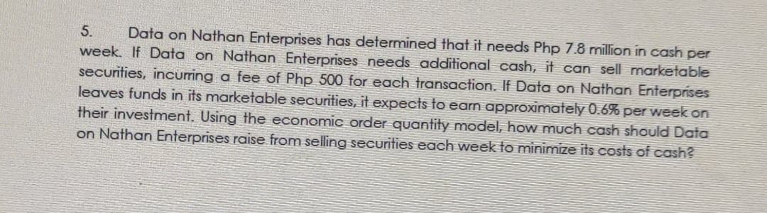 Data on Nathan Enterprises has determined that it needs Php 7.8 million in cash per
week. If Data on Nathan Enterprises needs additional cash, it can sell marketable
securities, incuring a fee of Php 500 for each transaction. If Data on Nathan Enterprises
leaves funds in its marketable securities, it expects to earn approximately 0.6% per week on
their investment. Using the economic order quantity model, how much cash should Data
on Nathan Enterprises raise from selling securities each week to minimize its costs of cash?
5.
