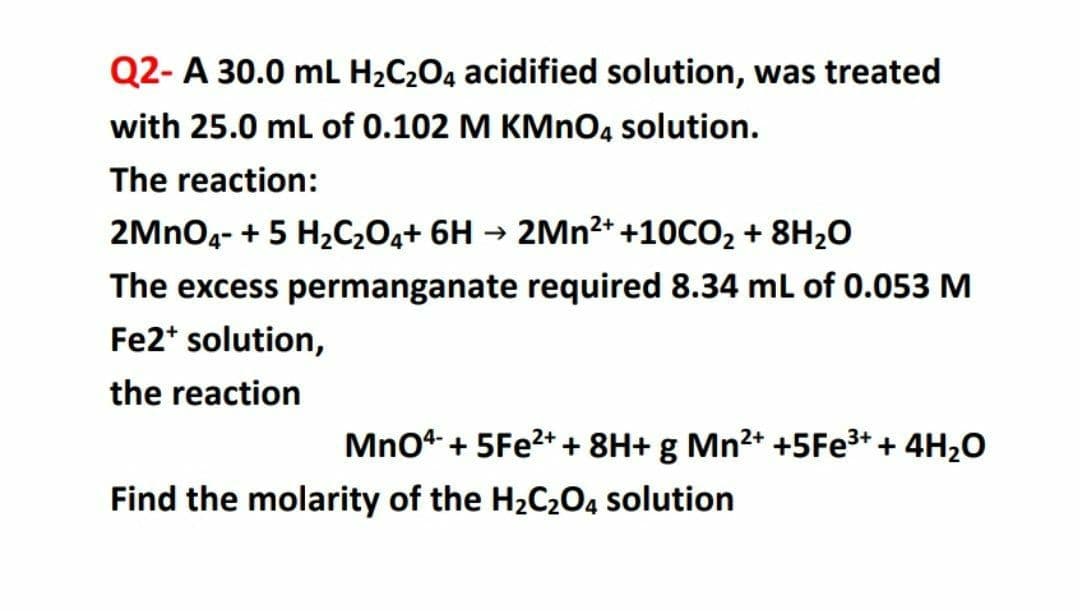 Q2- A 30.0 mL H2C2O4 acidified solution, was treated
with 25.0 mL of 0.102 M KMNO4 solution.
The reaction:
2MNO4- + 5 H2C,O4+ 6H → 2MN²+ +10CO2 + 8H2O
The excess permanganate required 8.34 mL of 0.053 M
Fe2* solution,
the reaction
MnO4 + 5FE2++ 8H+ g Mn²+ +5FE3+ + 4H2O
Find the molarity of the H2C2O4 solution
