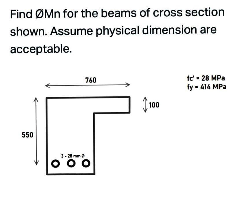 Find ØMn for the beams of cross section
shown. Assume physical dimension are
acceptable.
760
fc' = 28 MPa
fy 414 MPa
100
550
3- 28 mm Ø
