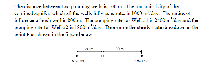 The distance between two pumping wells is 100 m. The transmissivity of the
confined aquifer, which all the wells fully penetrate, is 1000 m²/day. The radius of
influence of each well is 800 m. The pumping rate for Well #1 is 2400 m?/day and the
pumping rate for Well #2 is 1800 m³/day. Determine the steady-state drawdown at the
point P as shown in the figure below
40 m
60 m
Well #1
Well #2
