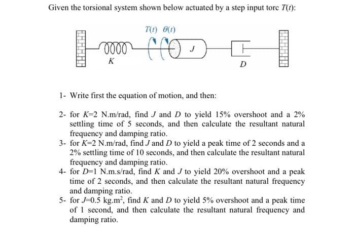 Given the torsional system shown below actuated by a step input torc T(t):
TO) 00)
lll
fro>
K
D
1- Write first the equation of motion, and then:
2- for K=2 N.m/rad, find J and D to yield 15% overshoot and a 2%
settling time of 5 seconds, and then calculate the resultant natural
frequency and damping ratio.
3- for K=2 N.m/rad, find J and D to yield a peak time of 2 seconds and a
2% settling time of 10 seconds, and then calculate the resultant natural
frequency and damping ratio.
4- for D=1 N.m.s/rad, find K and J to yield 20% overshoot and a peak
time of 2 seconds, and then calculate the resultant natural frequency
and damping ratio.
5- for J=0.5 kg.m², find K and D to yield 5% overshoot and a peak time
of 1 second, and then calculate the resultant natural frequency and
damping ratio.
