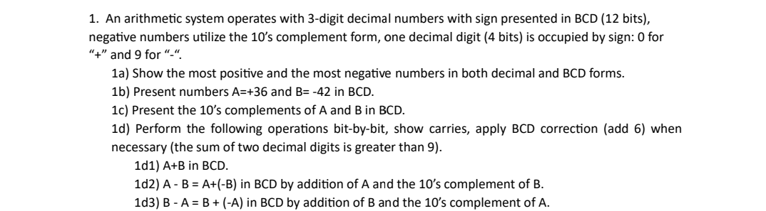 1. An arithmetic system operates with 3-digit decimal numbers with sign presented in BCD (12 bits),
negative numbers utilize the 10's complement form, one decimal digit (4 bits) is occupied by sign: 0 for
"+" and 9 for "-".
1a) Show the most positive and the most negative numbers in both decimal and BCD forms.
1b) Present numbers A=+36 and B= -42 in BCD.
1c) Present the 10's complements of A and B in BCD.
1d) Perform the following operations bit-by-bit, show carries, apply BCD correction (add 6) when
necessary (the sum of two decimal digits is greater than 9).
1d1) A+B in BCD.
1d2) A - B = A+(-B) in BCD by addition of A and the 10's complement of B.
1d3) B-A= B + (-A) in BCD by addition of B and the 10's complement of A.