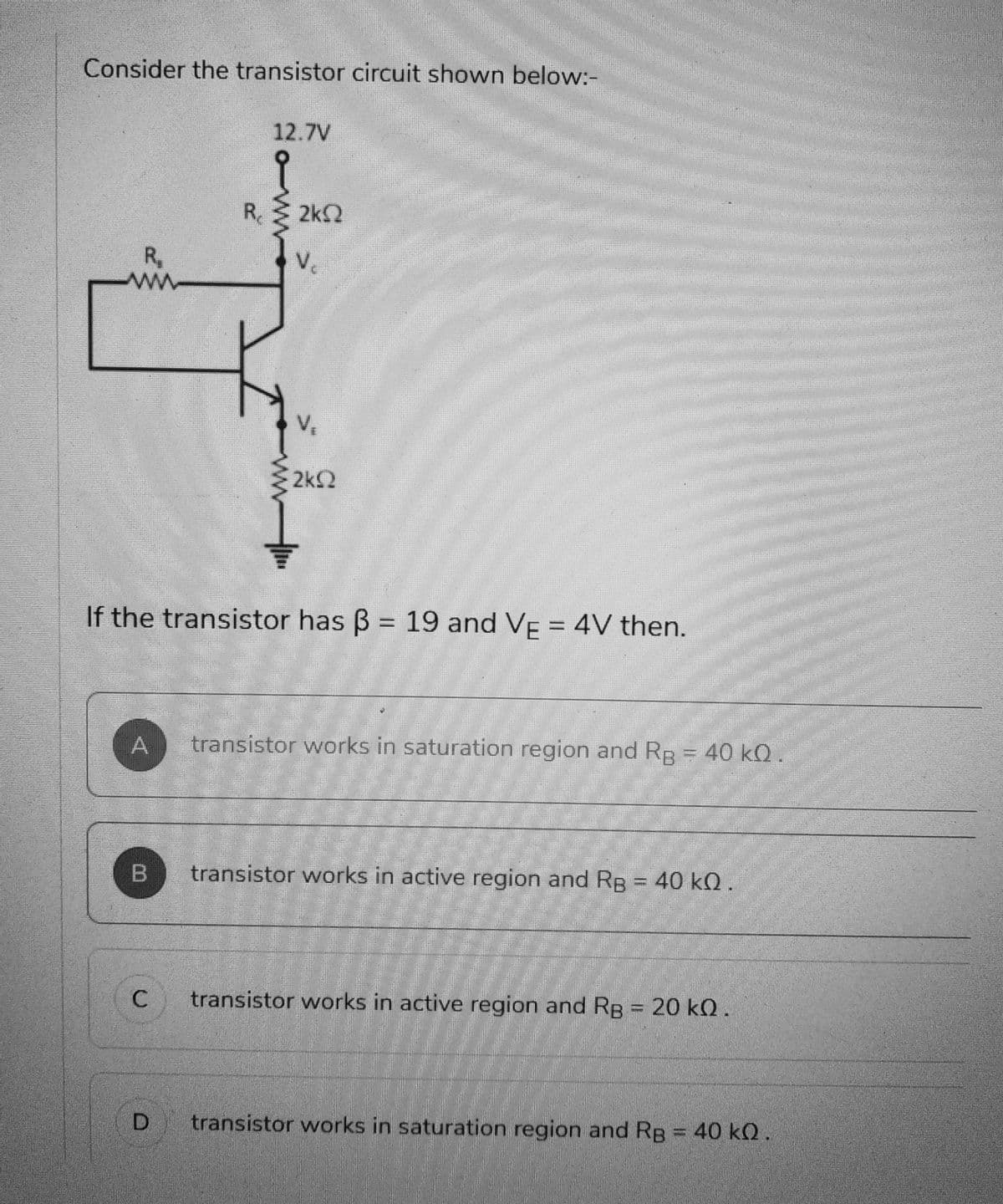 Consider the transistor circuit shown below:-
R₂
www.
A
B
If the transistor has ß = 19 and VÊ = 4V then.
C
12.7V
9
R. Σ ΣΚΩ
D
V₁
2kQ
1
transistor works in saturation region and RB = 40 KQ.
transistor works in active region and RB = 40 kQ.
transistor works in active region and RB = 20 kQ.
transistor works in saturation region and RB = 40 kQ.