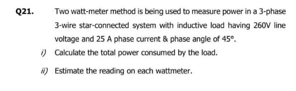 Q21.
i)
ii)
Two watt-meter method is being used to measure power in a 3-phase
3-wire star-connected system with inductive load having 260V line
voltage and 25 A phase current & phase angle of 45°.
Calculate the total power consumed by the load.
Estimate the reading on each wattmeter.