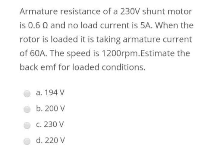 Armature resistance of a 230V shunt motor
is 0.6 0 and no load current is 5A. When the
rotor is loaded it is taking armature current
of 60A. The speed is 1200rpm.Estimate the
back emf for loaded conditions.
a. 194 V
b. 200 V
c. 230 V
d. 220 V