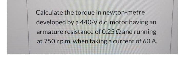 Calculate the torque in newton-metre
developed by a 440-V d.c. motor having an
armature resistance of 0.25 2 and running
at 750 r.p.m. when taking a current of 60 A.
