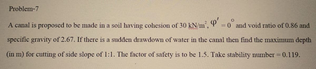 Problem-7
A canal is proposed to be made in a soil having cohesion of 30 kN/m², Q' = 0 and void ratio of 0.86 and
specific gravity of 2.67. If there is a sudden drawdown of water in the canal then find the maximum depth
(in m) for cutting of side slope of 1:1. The factor of safety is to be 1.5. Take stability number = 0.119.