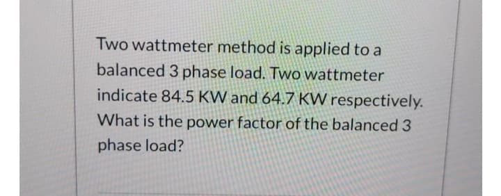 Two wattmeter method is applied to a
balanced 3 phase load. Two wattmeter
indicate 84.5 KW and 64.7 KW respectively.
What is the power factor of the balanced 3
phase load?