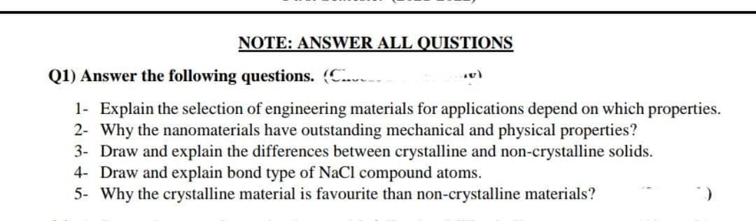 NOTE: ANSWER ALL QUISTIONS
Q1) Answer the following questions. (C..v.
1- Explain the selection of engineering materials for applications depend on which properties.
2- Why the nanomaterials have outstanding mechanical and physical properties?
3- Draw and explain the differences between crystalline and non-crystalline solids.
4- Draw and explain bond type of NaCl compound atoms.
5- Why the crystalline material is favourite than non-crystalline materials?
