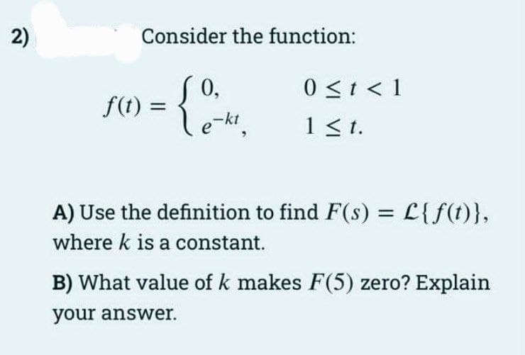 2)
Consider the function:
f(t) =
0,
Le-kt,
0 ≤ t < 1
1 ≤t.
A) Use the definition to find F(s) = L{f(t)},
where k is a constant.
B) What value of k makes F(5) zero? Explain
your answer.