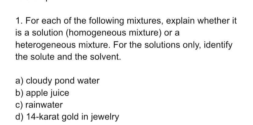 1. For each of the following mixtures, explain whether it
is a solution (homogeneous mixture) or a
heterogeneous mixture. For the solutions only, identify
the solute and the solvent.
a) cloudy pond water
b) apple juice
c) rainwater
d) 14-karat gold in jewelry