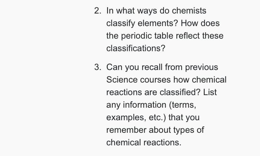 2. In what ways do chemists
classify elements? How does
the periodic table reflect these
classifications?
3. Can you recall from previous
Science courses how chemical
reactions are classified? List
any information (terms,
examples, etc.) that you
remember about types of
chemical reactions.