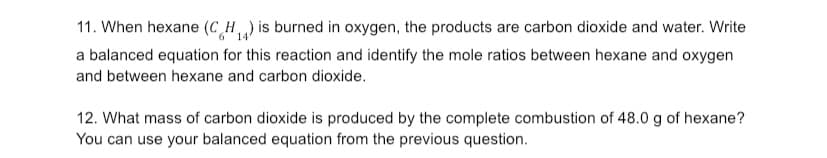 11. When hexane (CH) is burned in oxygen, the products are carbon dioxide and water. Write
a balanced equation for this reaction and identify the mole ratios between hexane and oxygen
and between hexane and carbon dioxide.
12. What mass of carbon dioxide is produced by the complete combustion of 48.0 g of hexane?
You can use your balanced equation from the previous question.