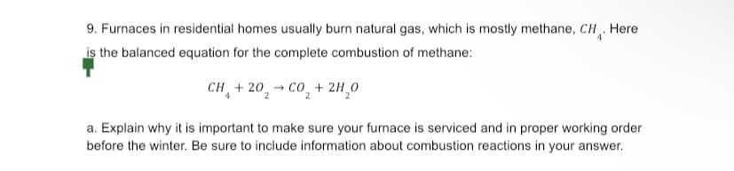 9. Furnaces in residential homes usually burn natural gas, which is mostly methane, CH. Here
is the balanced equation for the complete combustion of methane:
CH+20₂ → CO₂ + 2H₂O
a. Explain why it is important to make sure your furnace is serviced and in proper working order
before the winter. Be sure to include information about combustion reactions in your answer.