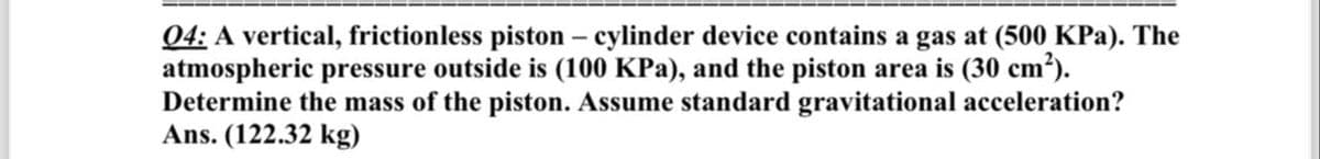 04: A vertical, frictionless piston - cylinder device contains a gas at (500 KPa). The
atmospheric pressure outside is (100 KPa), and the piston area is (30 cm²).
Determine the mass of the piston. Assume standard gravitational acceleration?
Ans.(122.32 kg)