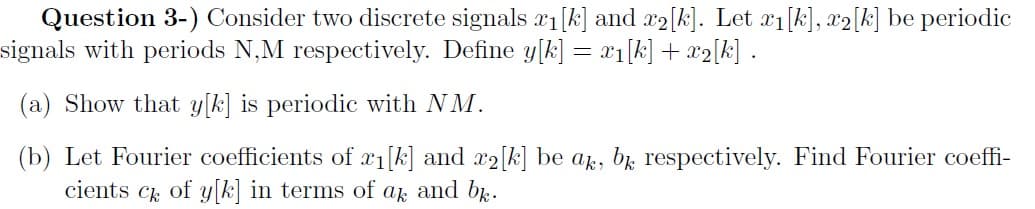 Question 3-) Consider two discrete signals x1[k] and x2[k]. Let 1[k], x2[k] be periodic
signals with periods N,M respectively. Define y[k] = x1[k] + x2[k] .
(a) Show that y[k] is periodic with NM.
(b) Let Fourier coefficients of x1[k] and x2[k] be ap, br respectively. Find Fourier coeffi-
cients ck of y k in terms of
ak
and bk.
