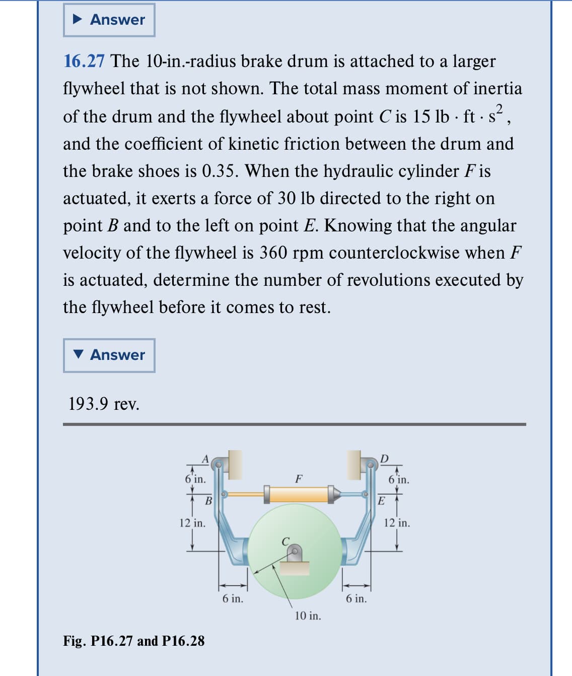 Answer
.
16.27 The 10-in.-radius brake drum is attached to a larger
flywheel that is not shown. The total mass moment of inertia
of the drum and the flywheel about point C' is 15 lb · ft · s²,
and the coefficient of kinetic friction between the drum and
the brake shoes is 0.35. When the hydraulic cylinder Fis
actuated, it exerts a force of 30 lb directed to the right on
point B and to the left on point E. Knowing that the angular
velocity of the flywheel is 360 rpm counterclockwise when F
is actuated, determine the number of revolutions executed by
the flywheel before it comes to rest.
Answer
193.9 rev.
A
6'in.
B
12 in.
Fig. P16.27 and P16.28
6 in.
F
10 in.
6 in.
D
E
6 in.
12 in.