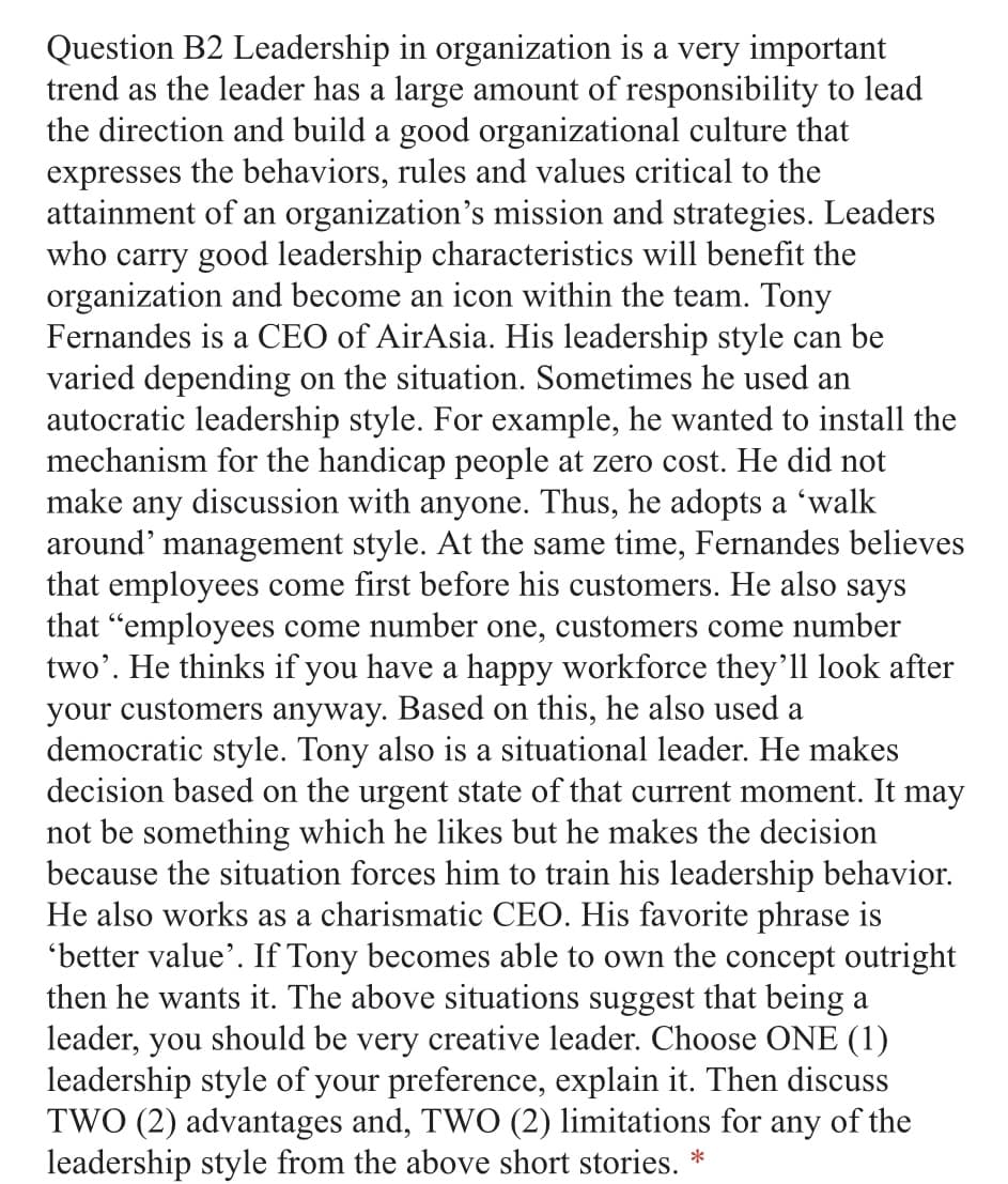 Question B2 Leadership in organization is a very important
trend as the leader has a large amount of responsibility to lead
the direction and build a good organizational culture that
expresses the behaviors, rules and values critical to the
attainment of an organization's mission and strategies. Leaders
who carry good leadership characteristics will benefit the
organization and become an icon within the team. Tony
Fernandes is a CEO of AirAsia. His leadership style can be
varied depending on the situation. Sometimes he used an
autocratic leadership style. For example, he wanted to install the
mechanism for the handicap people at zero cost. He did not
make any discussion with anyone. Thus, he adopts a 'walk
around' management style. At the same time, Fernandes believes
that employees come first before his customers. He also says
that "employees come number one, customers come number
two'. He thinks if you have a happy workforce they'll look after
your customers anyway. Based on this, he also used a
democratic style. Tony also is a situational leader. He makes
decision based on the urgent state of that current moment. It may
not be something which he likes but he makes the decision
because the situation forces him to train his leadership behavior.
He also works as a charismatic CEO. His favorite phrase is
'better value'. If Tony becomes able to own the concept outright
then he wants it. The above situations suggest that being a
leader, you should be very creative leader. Choose ONE (1)
leadership style of your preference, explain it. Then discuss
TWO (2) advantages and, TWO (2) limitations for any of the
leadership style from the above short stories.
