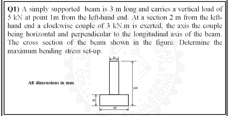 Q1) A simply supported beam is 3 m long and carries a vertical load of
5 kN at point Im from the left-hand end. At a section 2 m from the left-
hand end a clockwise couple of 3 kN.m is exerted, the axis the couple
being horizontal and perpendicular to the longitudinal axis of the beam.
The cross section of the beam shown in the figure. Determine the
maximum bending stress set-up.
All dimensions in mm
120
30
INEERIN
60
COLLE
