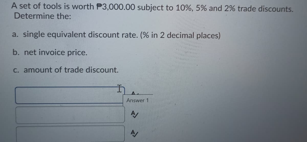 A set of tools is worth P3,000.00 subject to 10%, 5% and 2% trade discounts.
Determine the:
a. single equivalent discount rate. (% in 2 decimal places)
b. net invoice price.
C. amount of trade discount.
Answer 1
