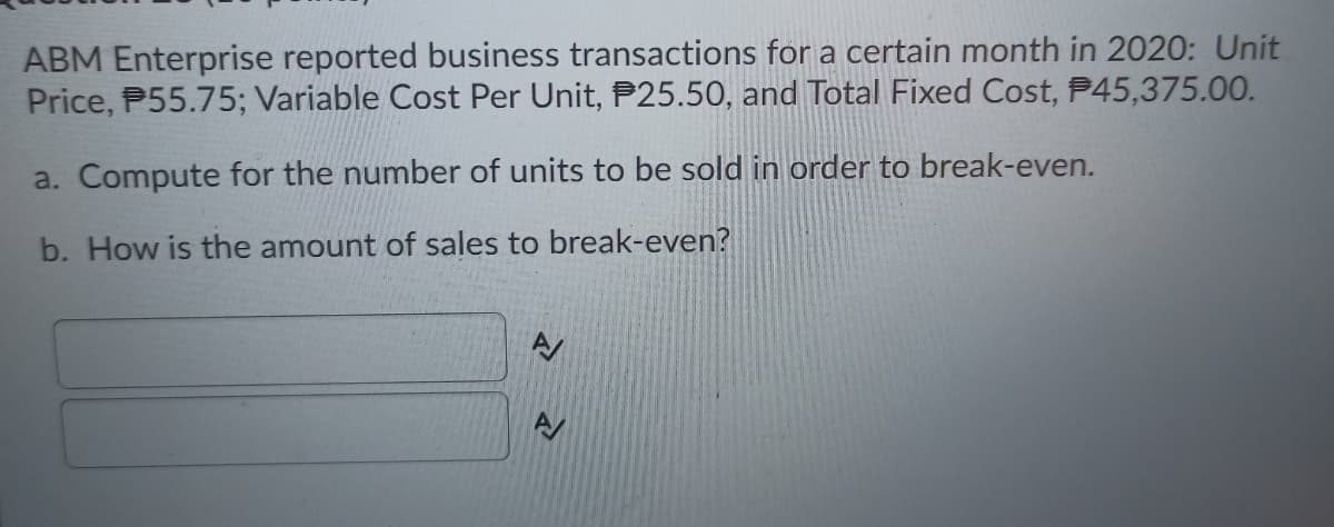 ABM Enterprise reported business transactions for a certain month in 2020: Unit
Price, P55.75; Variable Cost Per Unit, P25.50, and Total Fixed Cost, P45,375.00.
a. Compute for the number of units to be sold in order to break-even.
b. How is the amount of sales to break-even?
