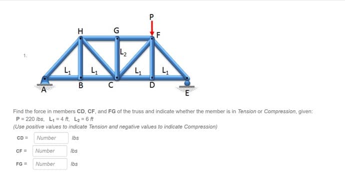 P
H
(F
1.
L L,
B
C
Find the force in members CD, CF, and FG of the truss and indicate whether the member is in Tension or Compression, given:
P= 220 Ibs, L, = 4 ft, L2 = 6 ft
(Use positive values to indicate Tension and negative values to indicate Compression)
CD =
Number
Ibs
CF =
Number
Ibs
FG =
Number
Ibs
