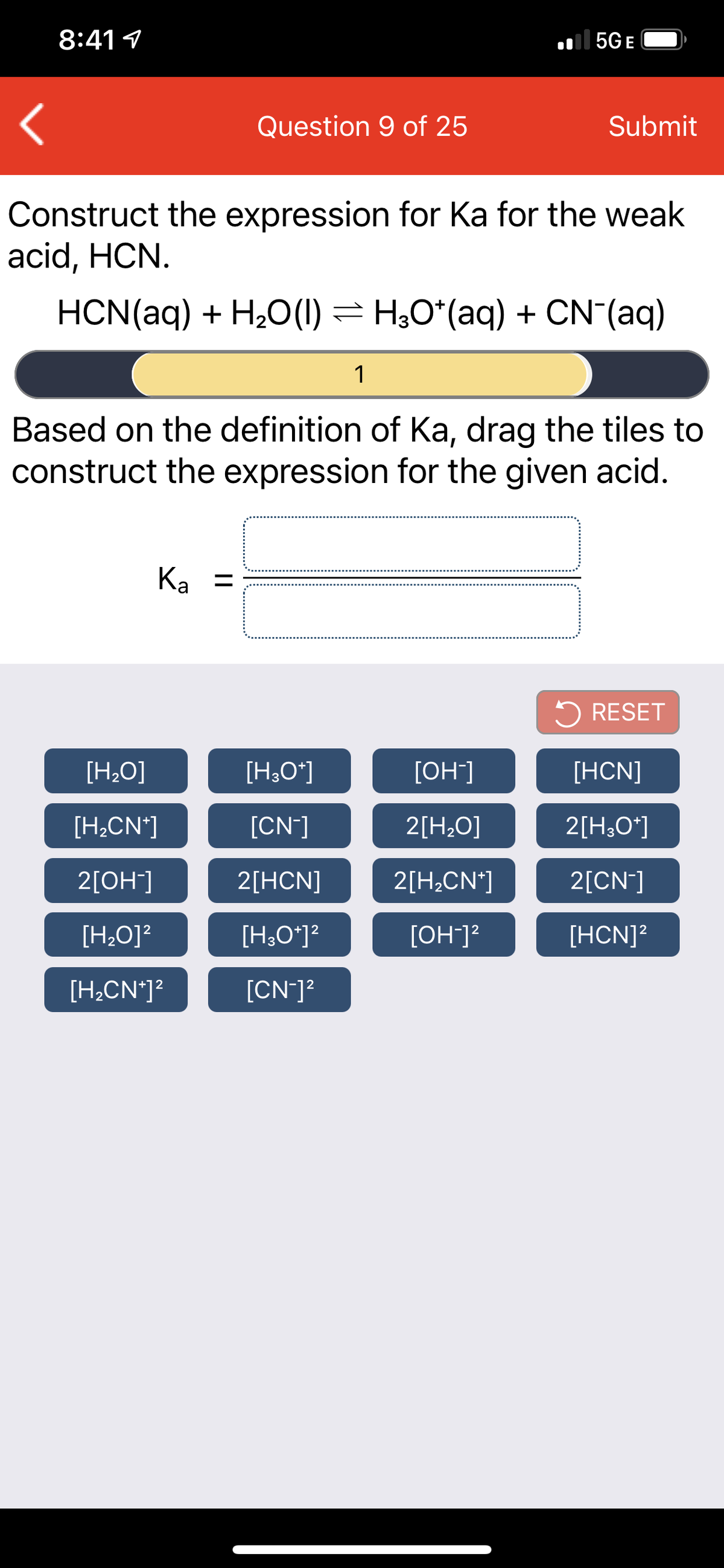 8:41 1
| 5G E
Question 9 of 25
Submit
Construct the expression for Ka for the weak
acid, HCN.
HCN(aq) + H2O(1) = H;0*(aq) + CN (aq)
1
Based on the definition of Ka, drag the tiles to
construct the expression for the given acid.
Ka =
5 RESET
[H20]
[H;O*]
[OH]
[HCN]
[H,CN*]
[CN]
2[H;O]
2[H;O*]
2[ОН]
2[HCN]
2[H;CN*]
2[CN]
[H,O]?
[H;O*]?
[OH]?
[HCN]?
[H,CN*]?
[CN-]?
