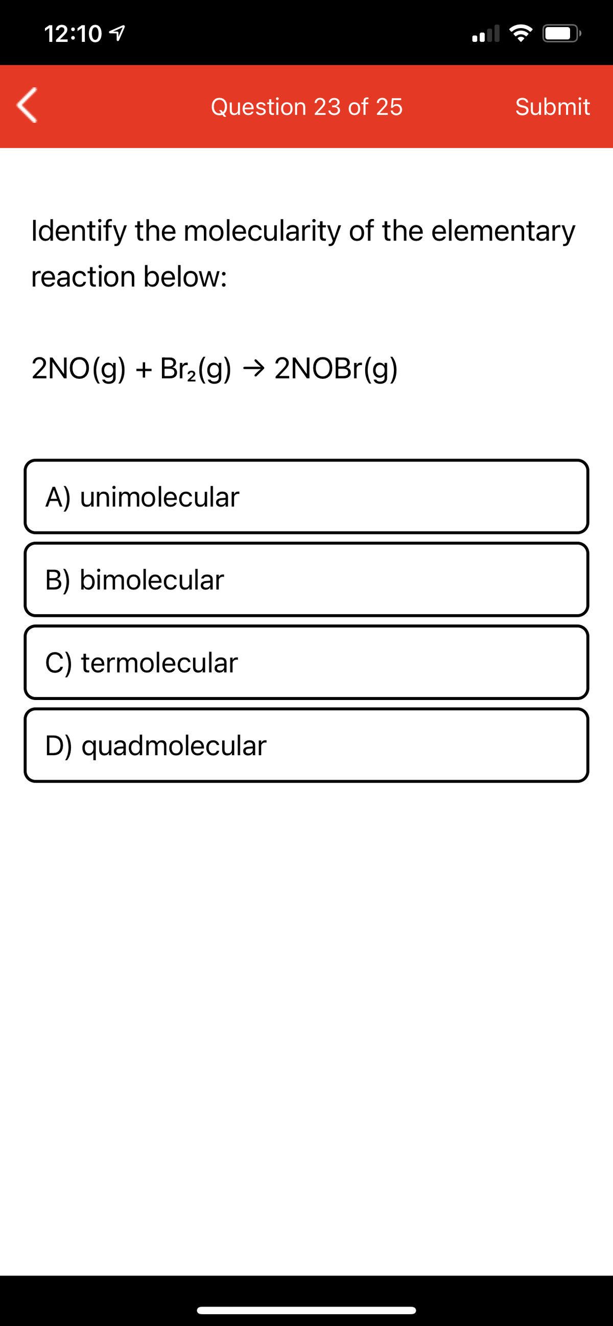 12:10 1
Question 23 of 25
Submit
Identify the molecularity of the elementary
reaction below:
2NO(g) + Br2(g) → 2NOBr(g)
A) unimolecular
B) bimolecular
C) termolecular
D) quadmolecular

