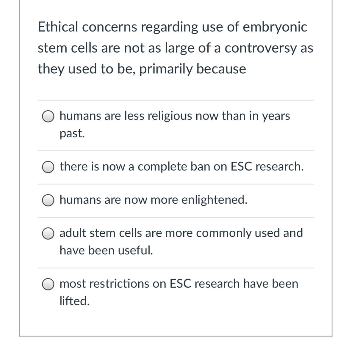 Ethical concerns regarding use of embryonic
stem cells are not as large of a controversy as
they used to be, primarily because
humans are less religious now than in years
past.
there is now a complete ban on ESC research.
O humans are now more enlightened.
O adult stem cells are more commonly used and
have been useful.
O most restrictions on ESC research have been
lifted.
