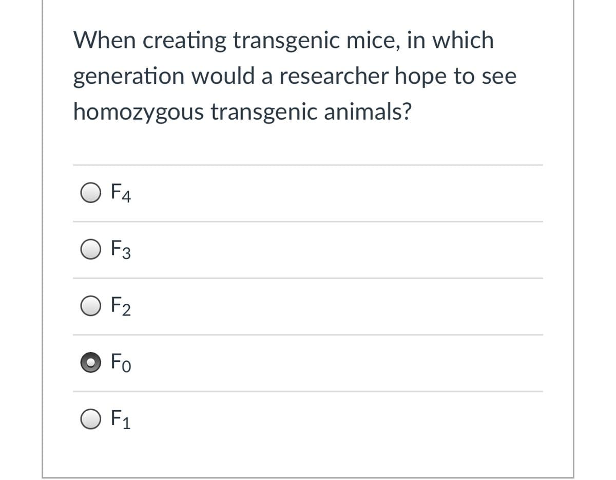 When creating transgenic mice, in which
generation would a researcher hope to see
homozygous transgenic animals?
O F4
O F3
O F2
O Fo
O F1
