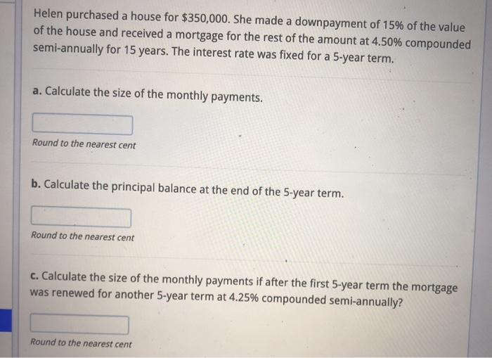 Helen purchased a house for $350,000. She made a downpayment of 15% of the value
of the house and received a mortgage for the rest of the amount at 4.50% compounded
semi-annually for 15 years. The interest rate was fixed for a 5-year term.
a. Calculate the size of the monthly payments.
Round to the nearest cent
b. Calculate the principal balance at the end of the 5-year term.
Round to the nearest cent
