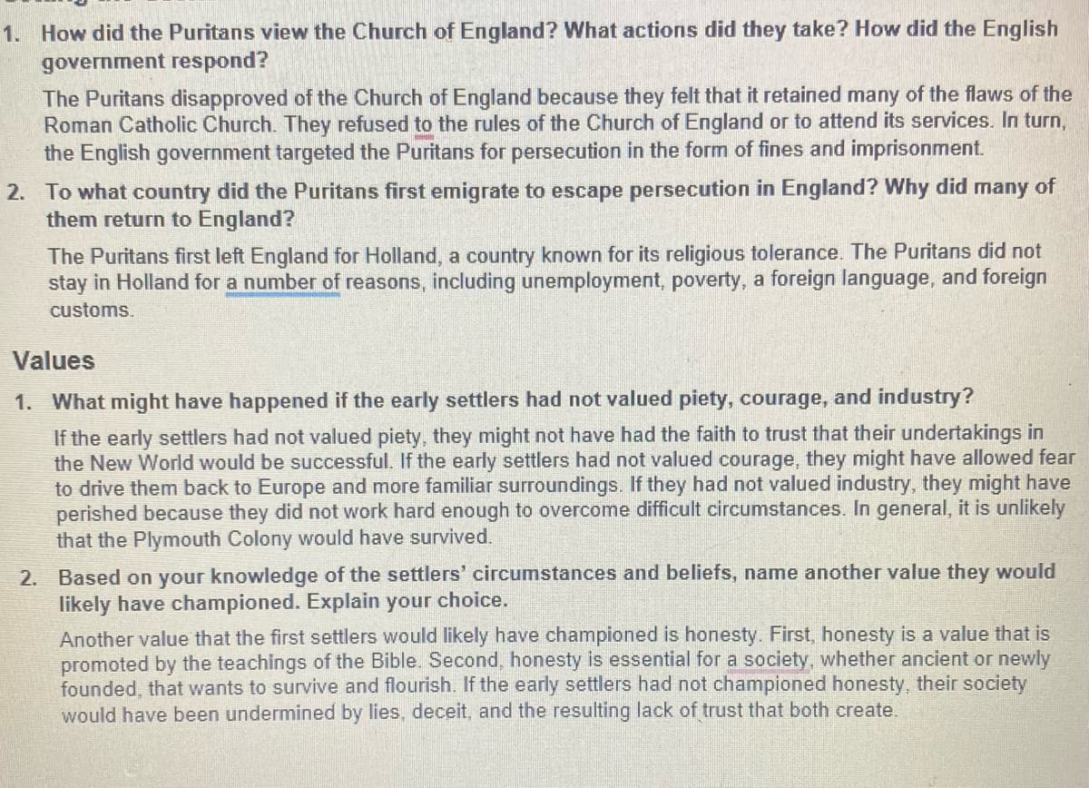 1. How did the Puritans view the Church of England? What actions did they take? How did the English
government respond?
The Puritans disapproved of the Church of England because they felt that it retained many of the flaws of the
Roman Catholic Church. They refused to the rules of the Church of England or to attend its services. In turn,
the English government targeted the Puritans for persecution in the form of fines and imprisonment.
2. To what country did the Puritans first emigrate to escape persecution in England? Why did many of
them return to England?
The Puritans first left England for Holland, a country known for its religious tolerance. The Puritans did not
stay in Holland for a number of reasons, including unemployment, poverty, a foreign language, and foreign
customs.
Values
1. What might have happened if the early settlers had not valued piety, courage, and industry?
If the early settlers had not valued piety, they might not have had the faith to trust that their undertakings in
the New World would be successful. If the early settlers had not valued courage, they might have allowed fear
to drive them back to Europe and more familiar surroundings. If they had not valued industry, they might have
perished because they did not work hard enough to overcome difficult circumstances. In general, it is unlikely
that the Plymouth Colony would have survived.
2. Based on your knowledge of the settlers' circumstances and beliefs, name another value they would
likely have championed. Explain your choice.
Another value that the first settlers would likely have championed is honesty. First, honesty is a value that is
promoted by the teachings of the Bible. Second, honesty is essential for a society, whether ancient or newly
founded, that wants to survive and flourish. If the early settlers had not championed honesty, their society
would have been undermined by lies, deceit, and the resulting lack of trust that both create.