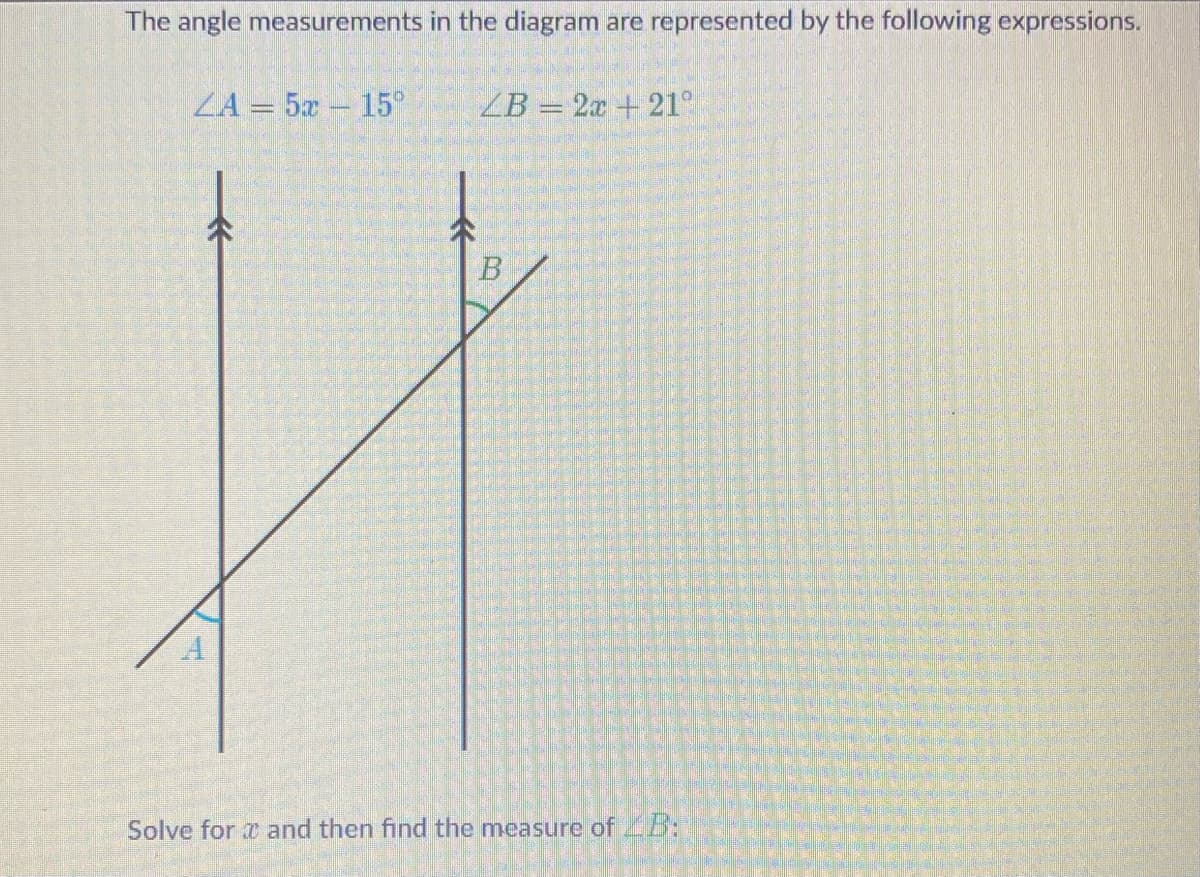The angle measurements in the diagram are represented by the following expressions.
ZA= 5x 15°
A
ZB= 2x + 21°
B
Solve for and then find the measure of B: