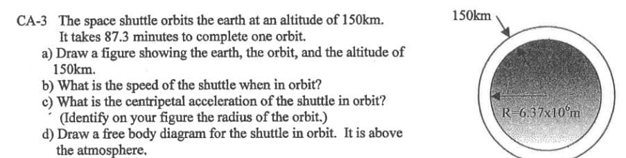 150km
CA-3 The space shuttle orbits the earth at an altitude of 150km.
It takes 87.3 minutes to complete one orbit.
a) Draw a figure showing the earth, the orbit, and the altitude of
150km.
b) What is the speed of the shuttle when in orbit?
c) What is the centripetal aceleration of the shuttle in orbit?
(Identify on your figure the radius of the orbit.)
d) Draw a free body diagram for the shuttle in orbit. It is above
the atmosphere.
R 6.37x10°m
