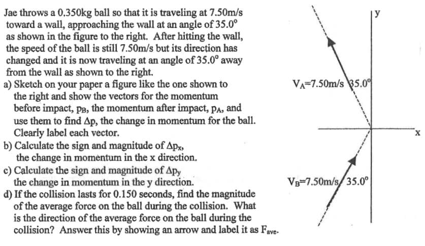 Jae throws a 0,350kg ball so that it is traveling at 7.50m/s
toward a wall, approaching the wall at an angle of 35.0⁰
as shown in the figure to the right. After hitting the wall,
the speed of the ball is still 7.50m/s but its direction has
changed and it is now traveling at an angle of 35.0° away
from the wall as shown to the right.
a) Sketch on your paper a figure like the one shown to
the right and show the vectors for the momentum
before impact, PB, the momentum after impact, PA, and
use them to find Ap, the change in momentum for the ball.
Clearly label each vector.
b) Calculate the sign and magnitude of Apx,
the change in momentum in the x direction.
c) Calculate the sign and magnitude of Apy
the change in momentum in the y direction.
d) If the collision lasts for 0.150 seconds, find the magnitude
of the average force on the ball during the collision. What
is the direction of the average force on the ball during the
collision? Answer this by showing an arrow and label it as Fave-
VA 7.50m/s 35.0⁰
VB 7.50m/s/35.0°
X