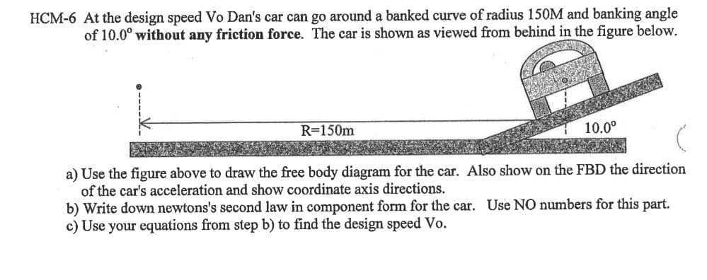 HCM-6 At the design speed Vo Dan's car can go around a banked curve of radius 150M and banking angle
of 10.0° without any friction force. The car is shown as viewed from behind in the figure below.
R=150m
10.0°
a) Use the figure above to draw the free body diagram for the car. Also show on the FBD the direction
of the car's acceleration and show coordinate axis directions.
b) Write down newtons's second law in component form for the car. Use NO numbers for this part.
c) Use your equations from step b) to find the design speed Vo.
