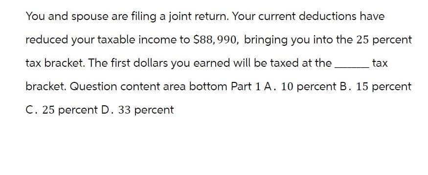 You and spouse are filing a joint return. Your current deductions have
reduced your taxable income to $88,990, bringing you into the 25 percent
tax bracket. The first dollars you earned will be taxed at the
bracket. Question content area bottom Part 1 A. 10 percent B. 15 percent
C. 25 percent D. 33 percent
tax