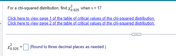 For a chi-squared distribution, find X 0.025 when v = 17.
Click here to view page 1 of the table of critical values of the chi-squared distribution.
Click here to view page 2 of the table of critical values of the chi-squared distribution.
X0.025 = (Round to three decimal places as needed.)