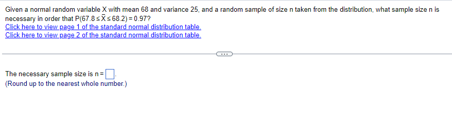 Given a normal random variable X with mean 68 and variance 25, and a random sample of size n taken from the distribution, what sample size n is
necessary in order that P(67.8≤x≤68.2) = 0.97?
Click here to view page 1 of the standard normal distribution table.
Click here to view page 2 of the standard normal distribution table.
The necessary sample size is n =
(Round up to the nearest whole number.)