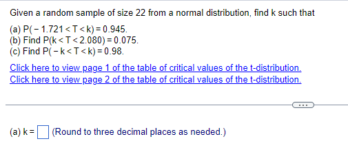 Given a random sample of size 22 from a normal distribution, find k such that
(a) P(-1.721 <T<k) = 0.945.
(b) Find P(k<T<2.080) = 0.075.
(c) Find P(-k<T<k) = 0.98.
Click here to view page 1 of the table of critical values of the t-distribution.
Click here to view page 2 of the table of critical values of the t-distribution.
(a) k=
(Round to three decimal places as needed.)
