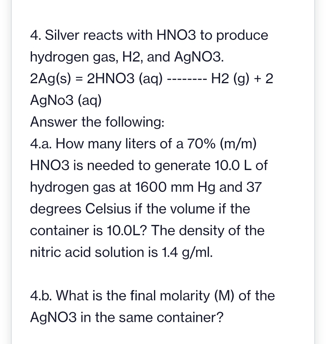 4. Silver reacts with HNO3 to produce
hydrogen gas, H2, and AgNO3.
2Ag(s) = 2HNO3(aq)
AgNo3 (aq)
Answer the following:
‒‒‒‒‒‒‒‒
H2 (g) + 2
4.a. How many liters of a 70% (m/m)
HNO3 is needed to generate 10.0 L of
hydrogen gas at 1600 mm Hg and 37
degrees Celsius if the volume if the
container is 10.0L? The density of the
nitric acid solution is 1.4 g/ml.
4.b. What is the final molarity (M) of the
AgNO3 in the same container?
