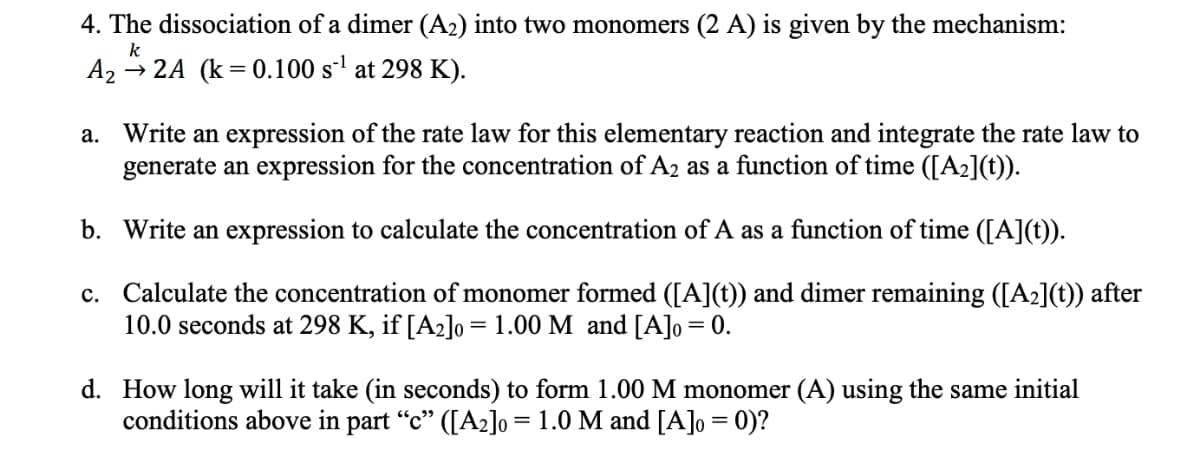 4. The dissociation of a dimer (A₂) into two monomers (2 A) is given by the mechanism:
k
A₂2A (k=0.100 s¹ at 298 K).
a. Write an expression of the rate law for this elementary reaction and integrate the rate law to
generate an expression for the concentration of A₂ as a function of time ([A₂](t)).
b. Write an expression to calculate the concentration of A as a function of time ([A](t)).
c. Calculate the concentration of monomer formed ([A](t)) and dimer remaining ([A₂](t)) after
10.0 seconds at 298 K, if [A₂]0= 1.00 M and [A]o = 0.
d. How long will it take (in seconds) to form 1.00 M monomer (A) using the same initial
conditions above in part “c” ([A₂]o = 1.0 M and [A]o = 0)?