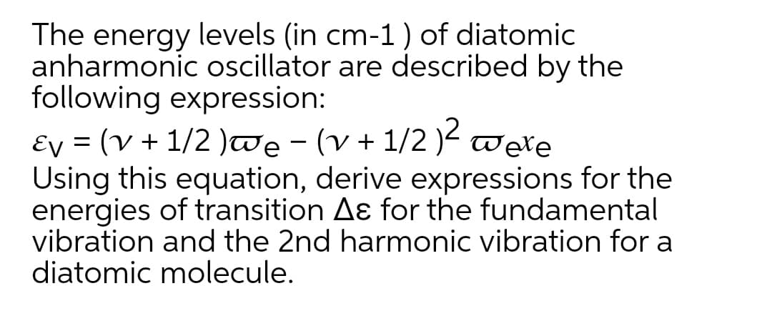 The energy levels (in cm-1) of diatomic
anharmonic oscillator are described by the
following expression:
Ey = (v + 1/2 )we - (v + 1/2 )<
Using this equation, derive expressions for the
energies of transition Aɛ for the fundamental
vibration and the 2nd harmonic vibration for a
diatomic molecule.

