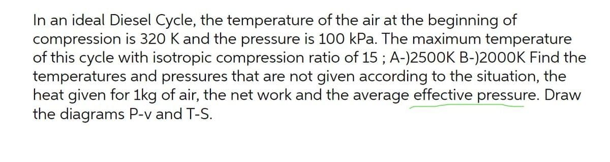 In an ideal Diesel Cycle, the temperature of the air at the beginning of
compression is 320 K and the pressure is 100 kPa. The maximum temperature
of this cycle with isotropic compression ratio of 15 ; A-)2500K B-)2000K Find the
temperatures and pressures that are not given according to the situation, the
heat given for 1kg of air, the net work and the average effective pressure. Draw
the diagrams P-v and T-S.
