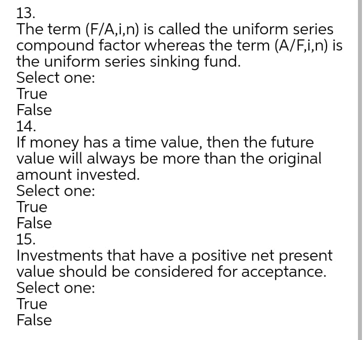 13.
The term (F/A,i,n) is called the uniform series
compound factor whereas the term (A/F,i,n) is
the uniform series sinking fund.
Select one:
True
False
14.
If money has a time value, then the future
value will always be more than the original
amount invested.
Select one:
True
False
15.
Investments that have a positive net present
value should be considered for acceptance.
Select one:
True
False
