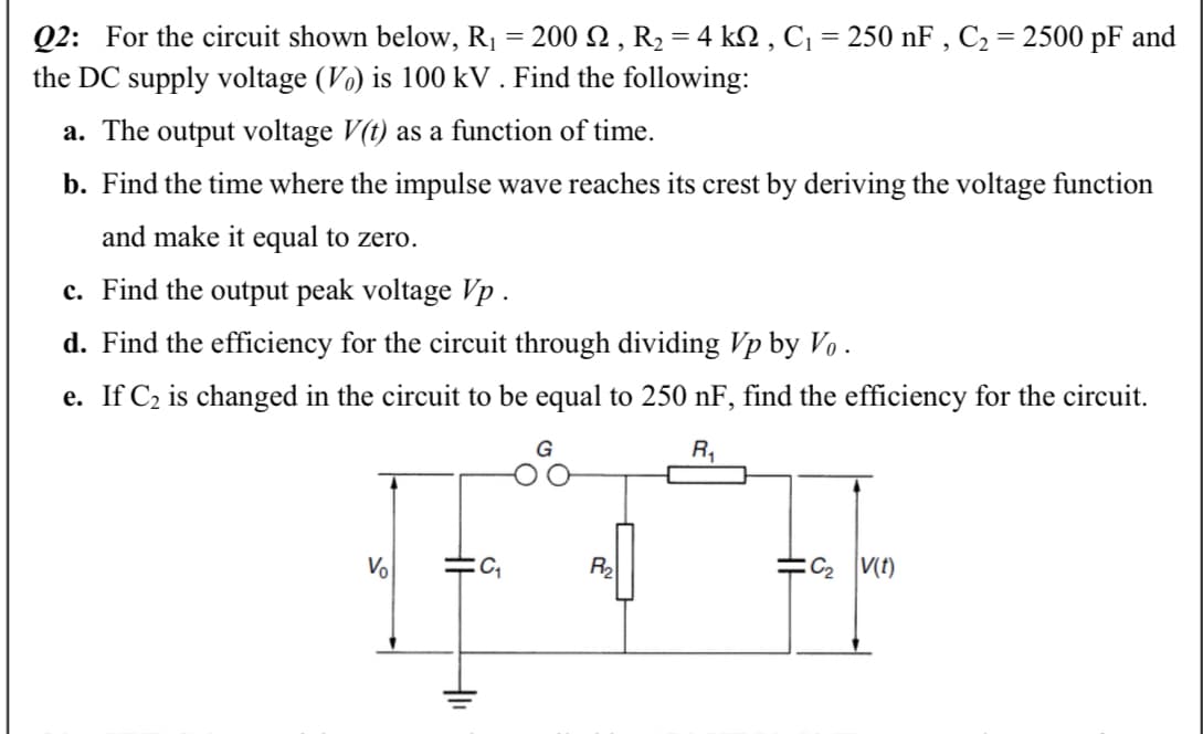 Q2: For the circuit shown below, R1 = 200 2 , R2 = 4 k2 , C¡ = 250 nF , C2 = 2500 pF and
the DC supply voltage (Vo) is 100 kV . Find the following:
a. The output voltage V(t) as a function of time.
b. Find the time where the impulse wave reaches its crest by deriving the voltage function
and make it equal to zero.
c. Find the output peak voltage Vp .
d. Find the efficiency for the circuit through dividing Vp by Vo .
e. If C2 is changed in the circuit to be equal to 250 nF, find the efficiency for the circuit.
R,
Vo
R2
:C2 V(t)
