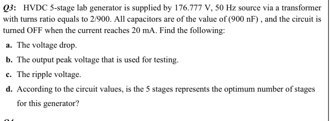 Q3: HVDC 5-stage lab generator is supplied by 176.777 V, 50 Hz source via a transformer
with turns ratio equals to 2/900. All capacitors are of the value of (900 nF) , and the circuit is
turned OFF when the current reaches 20 mA. Find the following:
a. The voltage drop.
b. The output peak voltage that is used for testing.
c. The ripple voltage.
d. According to the circuit values, is the 5 stages represents the optimum number of stages
for this generator?

